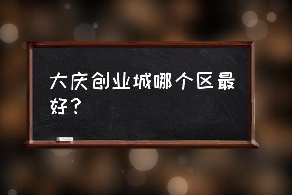 大庆创业城怎么样 大庆创业城哪个区最好？
