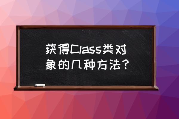 class类 获得Class类对象的几种方法？