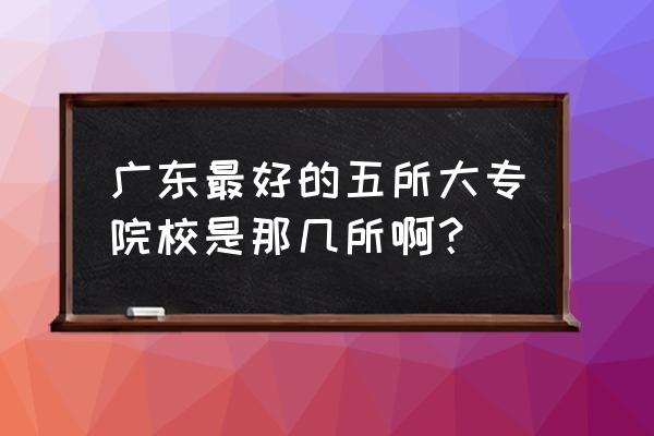广东哪个大专好 广东最好的五所大专院校是那几所啊？