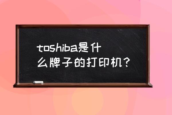 toshiba打印机什么牌子 toshiba是什么牌子的打印机？