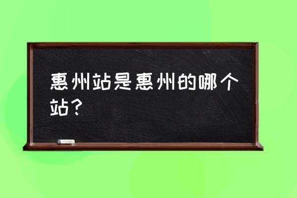 惠州火车站是指哪个站 惠州站是惠州的哪个站？
