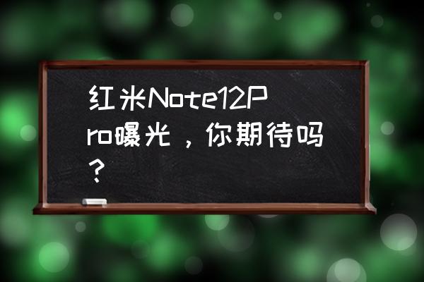 红米最近要发布什么新机 红米Note12Pro曝光，你期待吗？