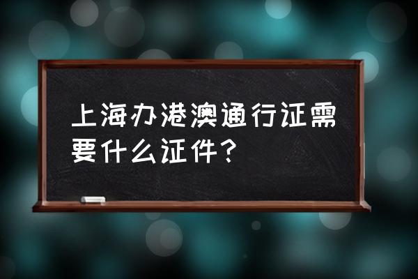 上海港澳通行证 上海办港澳通行证需要什么证件？