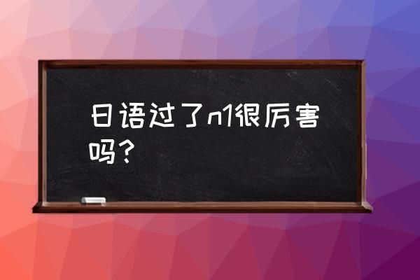 日语n1过了意味着什么 日语过了n1很厉害吗？