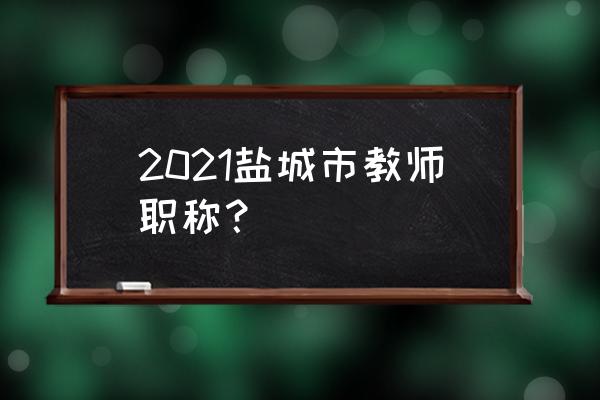 江苏盐城职称 2021盐城市教师职称？