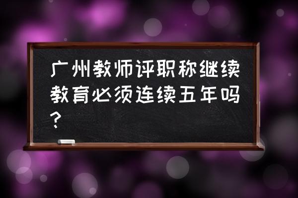 广州教师继续教育登台 广州教师评职称继续教育必须连续五年吗？