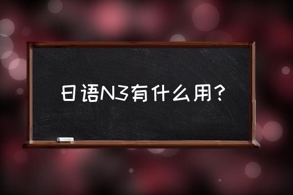 日语n3难度 日语N3有什么用？