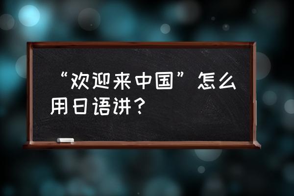 欢迎来到重庆的日文 “欢迎来中国”怎么用日语讲？