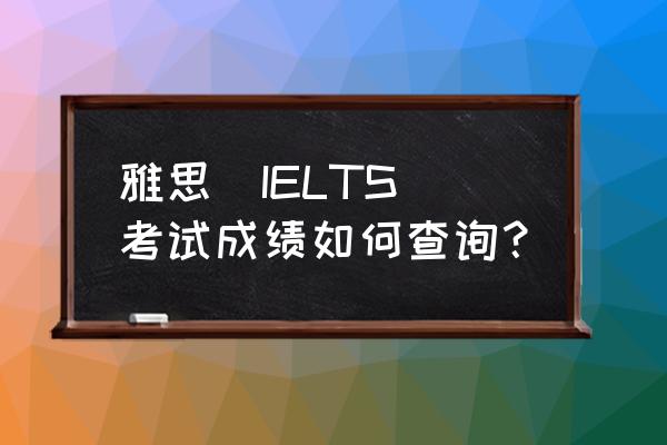 雅思成绩查询具体步骤指导 雅思（IELTS）考试成绩如何查询？