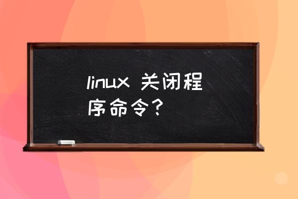 linux强制关机命令 linux 关闭程序命令？