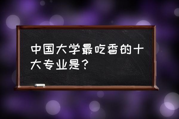 当前热门的十大专业 中国大学最吃香的十大专业是？