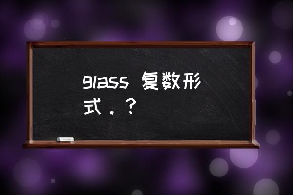 glass的复数形式 glass 复数形式。？