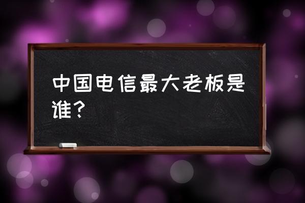 浙江电信历任总经理 中国电信最大老板是谁？
