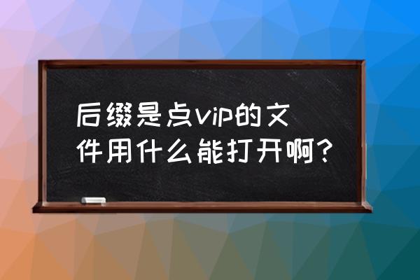 维普浏览器打不开vip 后缀是点vip的文件用什么能打开啊？
