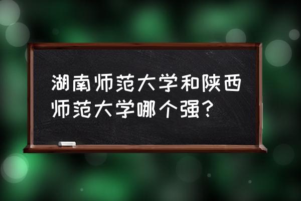 湖南师范和陕西师范哪个好 湖南师范大学和陕西师范大学哪个强？