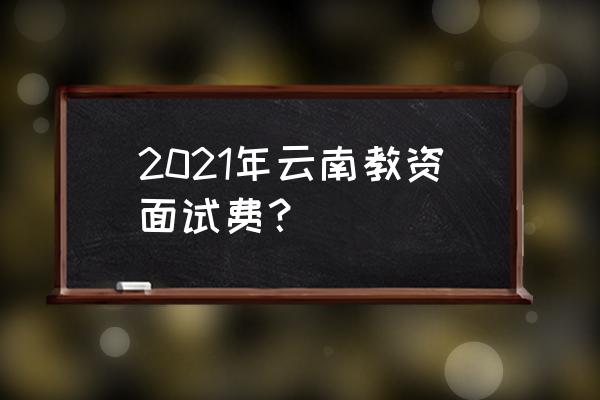 2021年云南教师资格证 2021年云南教资面试费？