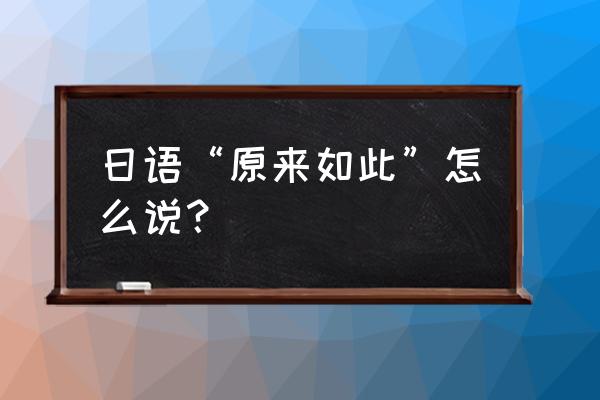 日语原来如此怎么说呢 日语“原来如此”怎么说？