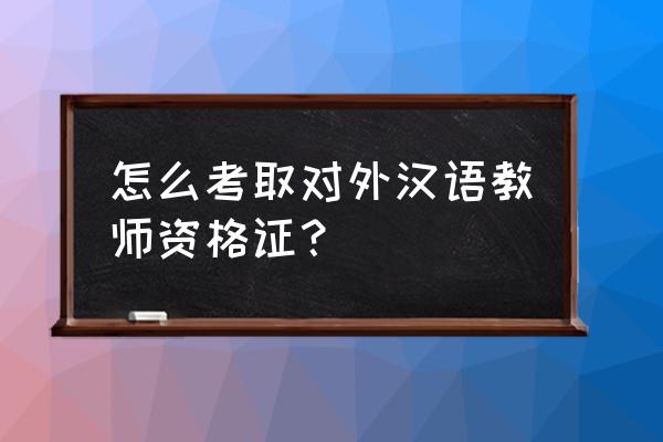 教外国人汉语资格证 怎么考取对外汉语教师资格证？