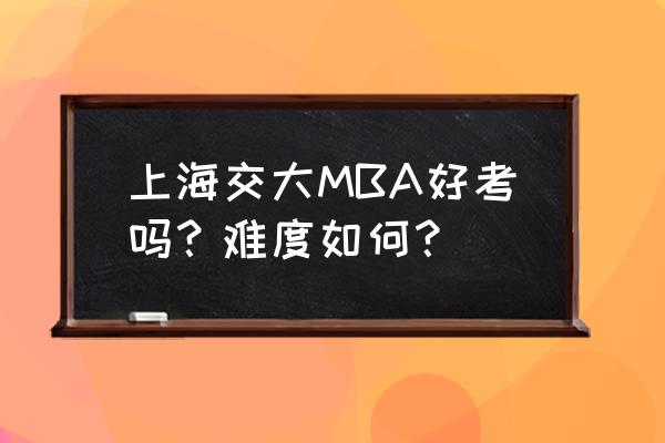 真实的上海mba考试 上海交大MBA好考吗？难度如何？