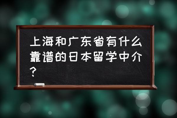 专门做日本留学的中介 上海和广东省有什么靠谱的日本留学中介？