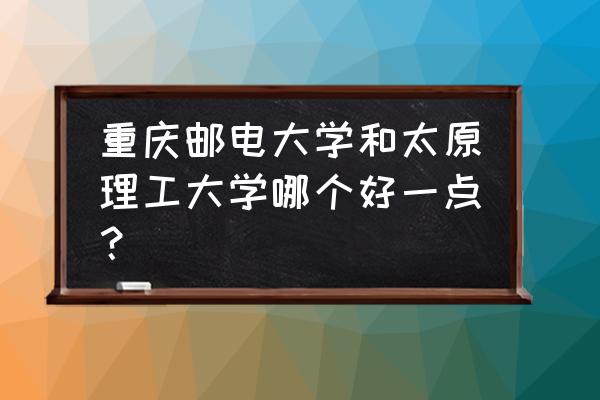 太原理工和重庆邮电哪个好 重庆邮电大学和太原理工大学哪个好一点？