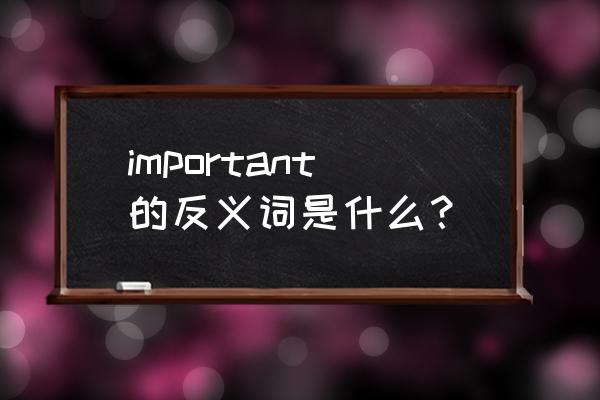 important的反义词是什么 important的反义词是什么？