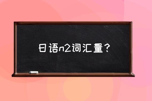 日语n2词汇量 日语n2词汇量？