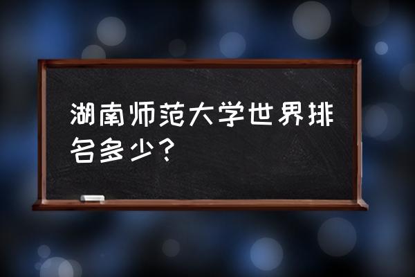 湖南师范排名 湖南师范大学世界排名多少？