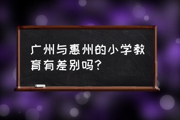 惠州小学教育 广州与惠州的小学教育有差别吗？