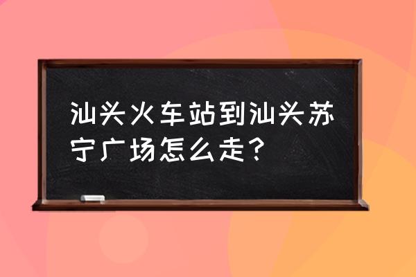 汕头苏宁广场怎么去 汕头火车站到汕头苏宁广场怎么走？