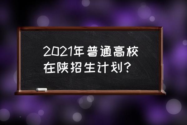2021普通高校在陕招生计划 2021年普通高校在陕招生计划？