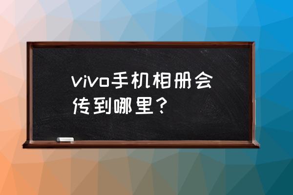 vivo云服务相册 vivo手机相册会传到哪里？