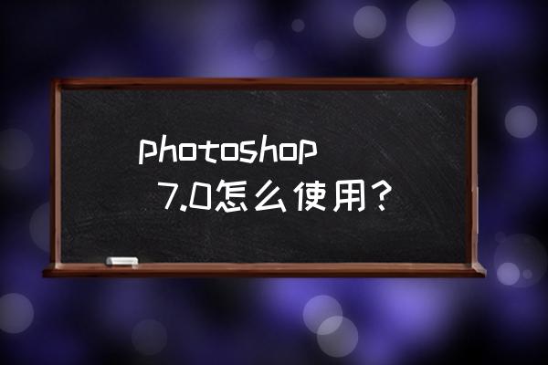 photoshop,7.0怎么使用？ photoshop 7.0怎么使用？