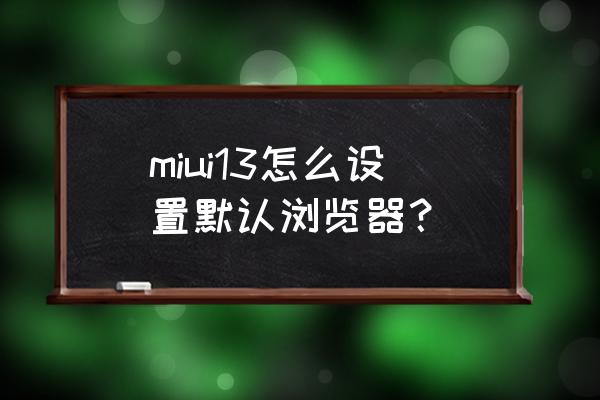 怎么删除小米手机自带浏览器 miui13怎么设置默认浏览器？
