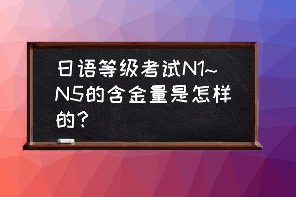 日语n1证书含金量 日语等级考试N1~N5的含金量是怎样的？