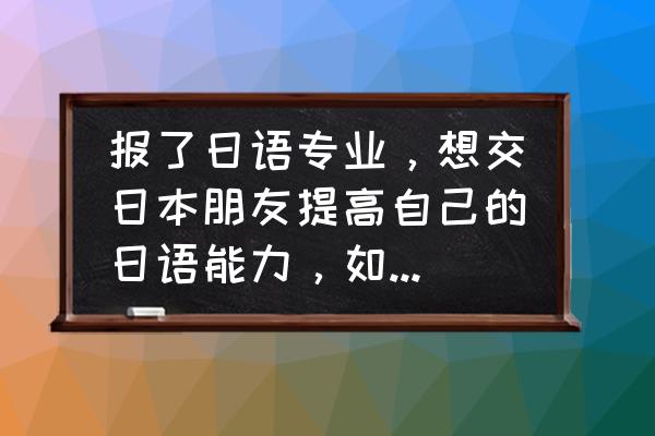 日本人怎样学好日语 报了日语专业，想交日本朋友提高自己的日语能力，如何交到日本朋友呢？
