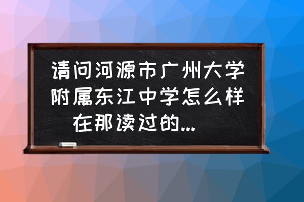 惠州市东江高级中学怎么样 请问河源市广州大学附属东江中学怎么样（在那读过的请进）？