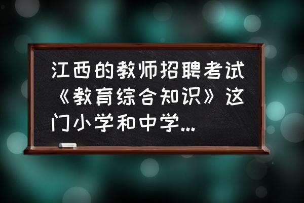 江西省教师编制考试 江西的教师招聘考试《教育综合知识》这门小学和中学试卷一样吗？