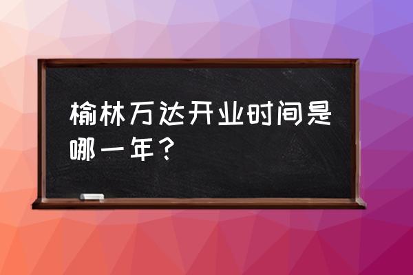 万达宝贝王早教中心 榆林万达开业时间是哪一年？