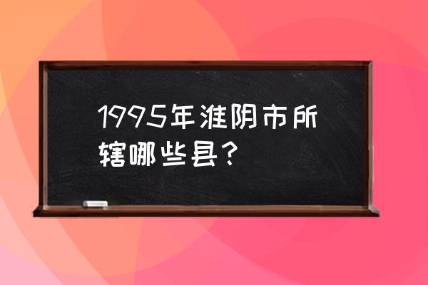 江苏淮阴 1995年淮阴市所辖哪些县？