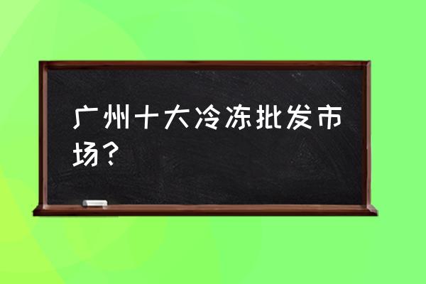 广州哪有批发市场 广州十大冷冻批发市场？