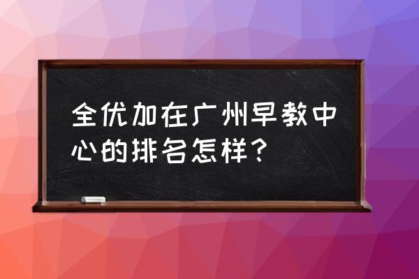 全优加早教中心 全优加在广州早教中心的排名怎样？