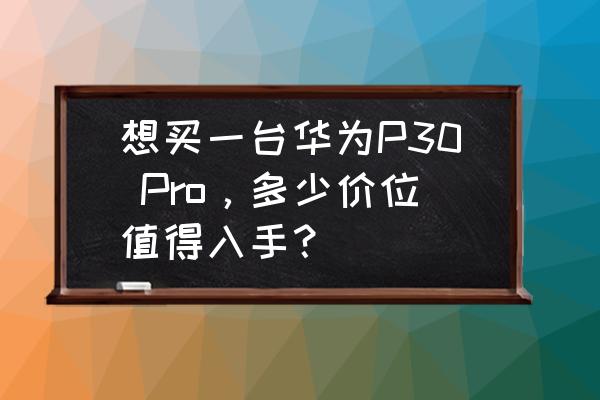 华为p30pro多少钱现在 想买一台华为P30 Pro，多少价位值得入手？