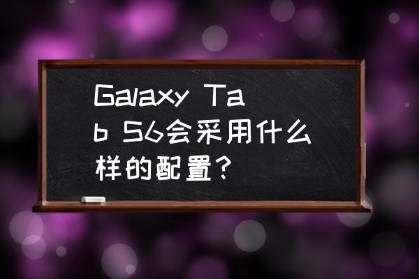 三星GALAXY Tab 参数 Galaxy Tab S6会采用什么样的配置？