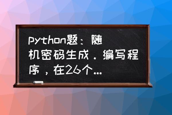 1000000000大写 python题：随机密码生成。编写程序，在26个字母大小写和9个数字组成的列表中随机生成10个8位密码？